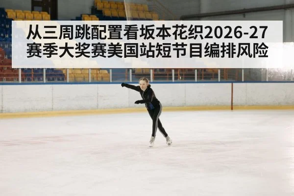 从三周跳配置看坂本花织2026-27赛季大奖赛美国站短节目编排风险